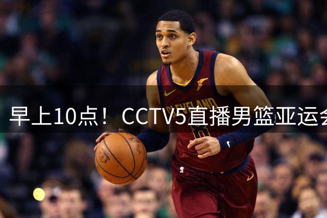 早上10点！CCTV5直播男篮亚运会揭幕战，取胜难度不大，19岁新星欲迎首秀